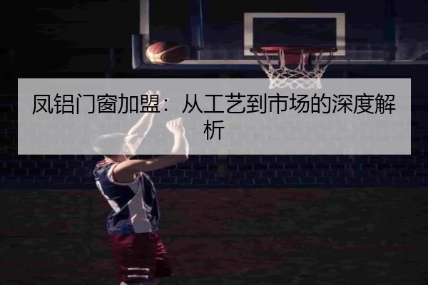凤铝门窗加盟：从工艺到市场的深度解析
