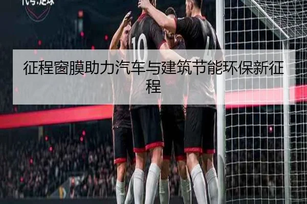征程窗膜助力汽车与建筑节能环保新征程
